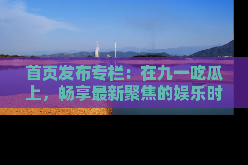 首页发布专栏：在九一吃瓜上，畅享最新聚焦的娱乐时讯