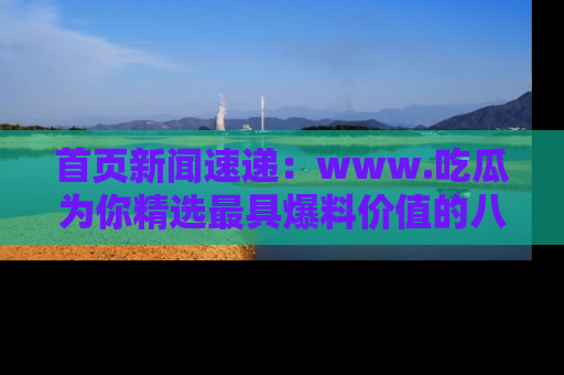 首页新闻速递：www.吃瓜为你精选最具爆料价值的八卦和趣闻！