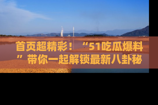首页超精彩！“51吃瓜爆料”带你一起解锁最新八卦秘闻！