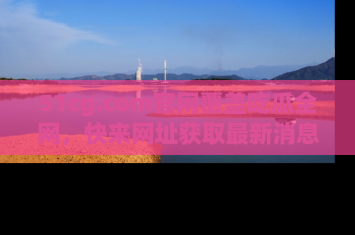 51cg.com官网覆盖吃瓜全网，快来网址获取最新消息与链接！