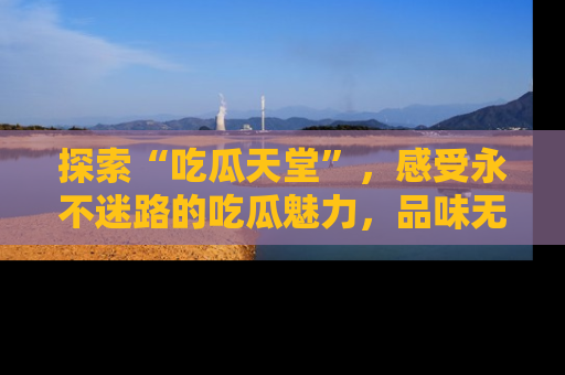 探索“吃瓜天堂”，感受永不迷路的吃瓜魅力，品味无尽的美食！