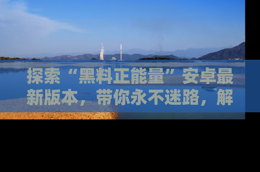 探索“黑料正能量”安卓最新版本，带你永不迷路，解锁无尽秘密！