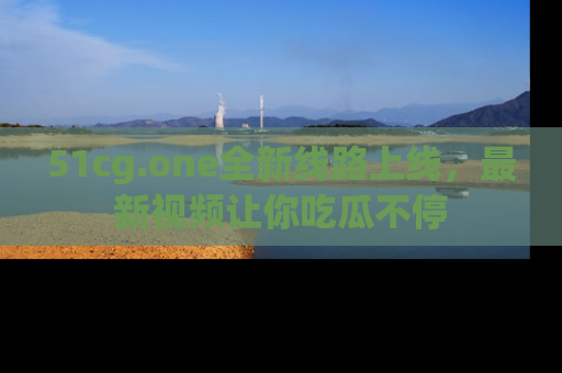 51cg.one全新线路上线，最新视频让你吃瓜不停
