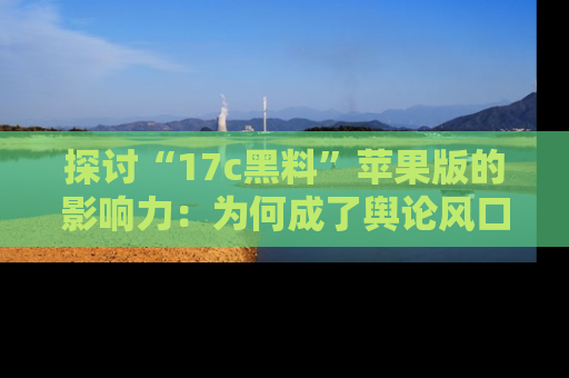 探讨“17c黑料”苹果版的影响力：为何成了舆论风口？