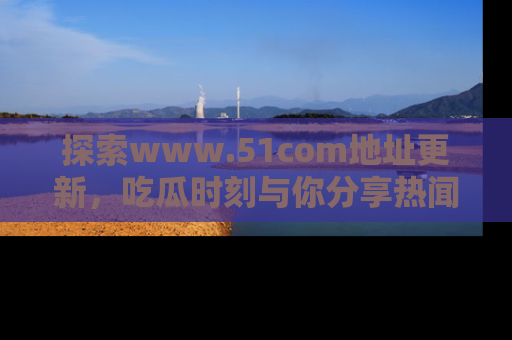 探索www.51com地址更新，吃瓜时刻与你分享热闻