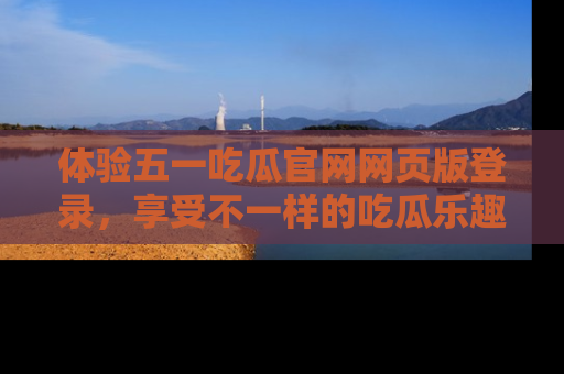 体验五一吃瓜官网网页版登录，享受不一样的吃瓜乐趣与互动体验