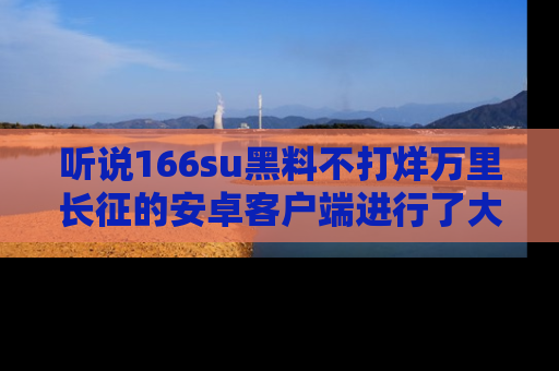 听说166su黑料不打烊万里长征的安卓客户端进行了大更新，八卦内容更加精彩与丰富！