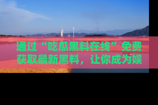 通过“吃瓜黑料在线”免费获取最新黑料，让你成为娱乐圈的内幕专家！