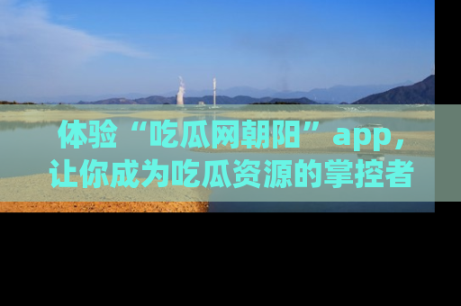 体验“吃瓜网朝阳”app，让你成为吃瓜资源的掌控者，独家资讯尽在掌握！