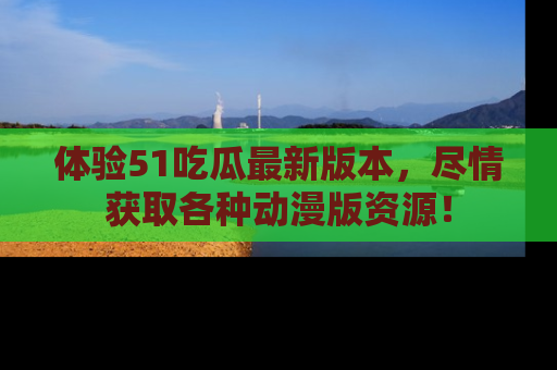 体验51吃瓜最新版本，尽情获取各种动漫版资源！