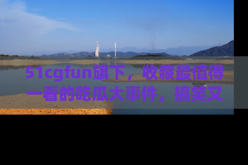 51cgfun旗下，收藏最值得一看的吃瓜大事件，搞笑又精彩！