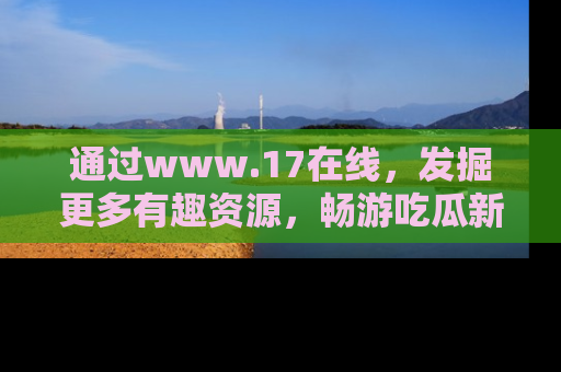 通过www.17在线，发掘更多有趣资源，畅游吃瓜新闻海洋