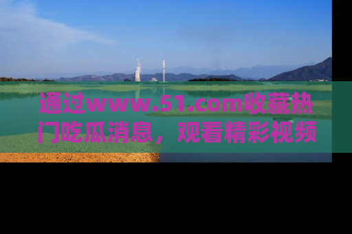 通过www.51.com收藏热门吃瓜消息，观看精彩视频与段子！