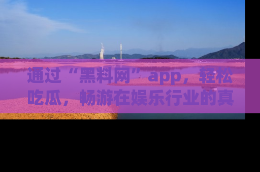 通过“黑料网”app，轻松吃瓜，畅游在娱乐行业的真实世界！