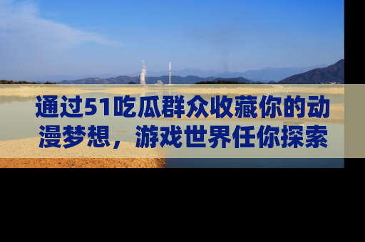 通过51吃瓜群众收藏你的动漫梦想，游戏世界任你探索