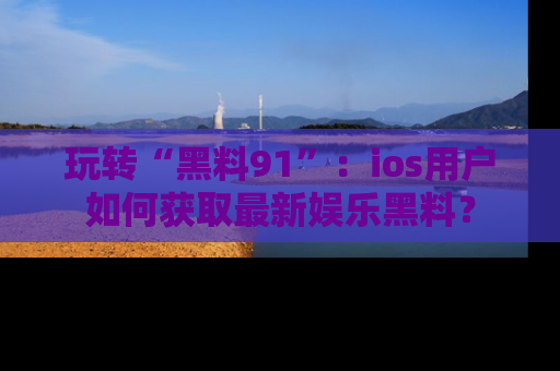 玩转“黑料91”：ios用户如何获取最新娱乐黑料？