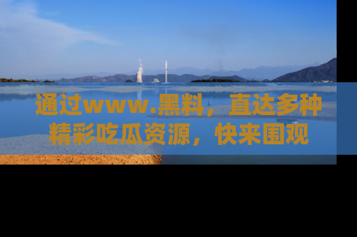 通过www.黑料，直达多种精彩吃瓜资源，快来围观