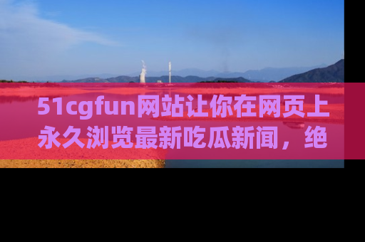 51cgfun网站让你在网页上永久浏览最新吃瓜新闻，绝不错过任何热点！