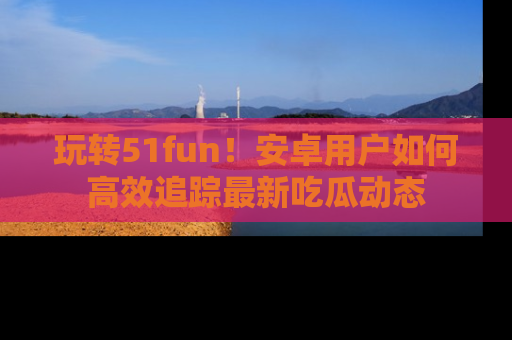 玩转51fun！安卓用户如何高效追踪最新吃瓜动态