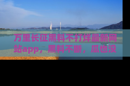 万里长征黑料不打烊最新网站app，黑料不断，瓜也没断，真香！