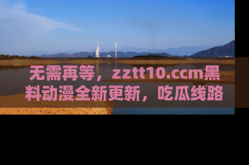 无需再等，zztt10.ccm黑料动漫全新更新，吃瓜线路佛系推荐！