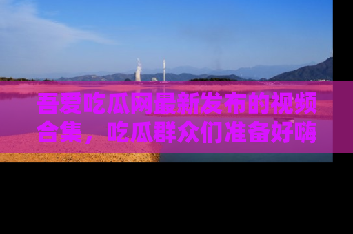 吾爱吃瓜网最新发布的视频合集，吃瓜群众们准备好嗨起来了吗？
