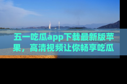 五一吃瓜app下载最新版苹果，高清视频让你畅享吃瓜乐趣