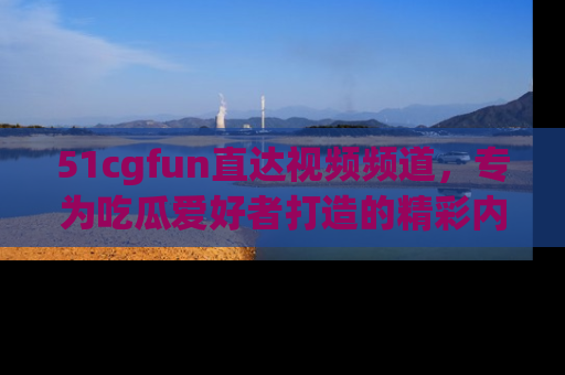 51cgfun直达视频频道，专为吃瓜爱好者打造的精彩内容库！