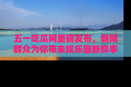 五一吃瓜网重磅发布，朝阳群众为你带来娱乐圈新鲜事！