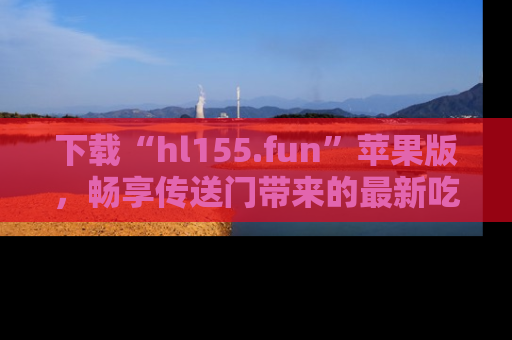 下载“hl155.fun”苹果版，畅享传送门带来的最新吃瓜资讯