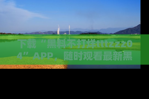 下载“黑料不打烊tttzzz04”APP，随时观看最新黑料不打烊tttzzz04在线！