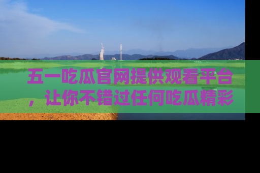 五一吃瓜官网提供观看平台，让你不错过任何吃瓜精彩瞬间