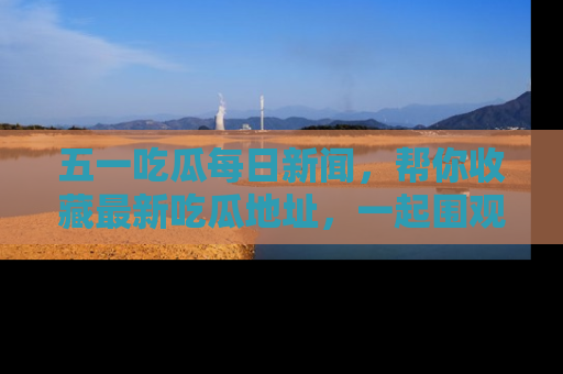 五一吃瓜每日新闻，帮你收藏最新吃瓜地址，一起围观吧！