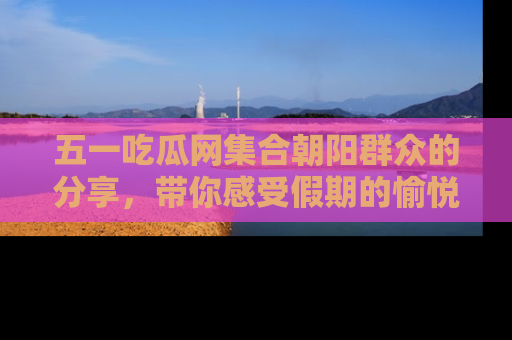 五一吃瓜网集合朝阳群众的分享，带你感受假期的愉悦！