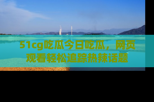 51cg吃瓜今日吃瓜，网页观看轻松追踪热辣话题