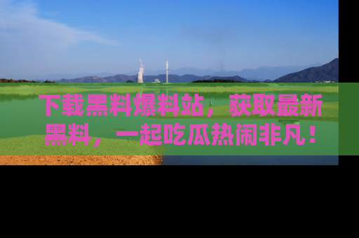 下载黑料爆料站，获取最新黑料，一起吃瓜热闹非凡！