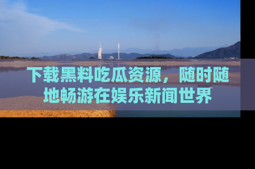 下载黑料吃瓜资源，随时随地畅游在娱乐新闻世界