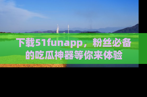 下载51funapp，粉丝必备的吃瓜神器等你来体验
