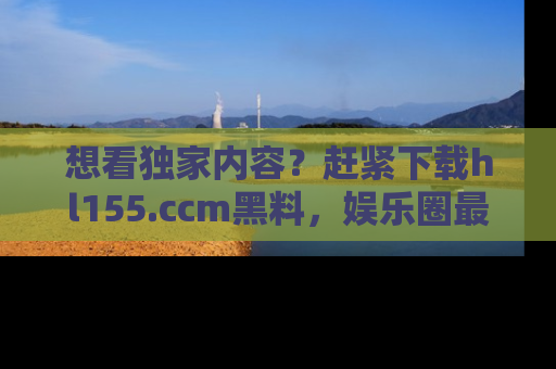 想看独家内容？赶紧下载hl155.ccm黑料，娱乐圈最劲爆的新闻一手掌握！