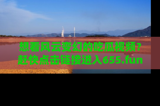 想看风云变幻的吃瓜视频？赶快点击链接进入655.fun吧！