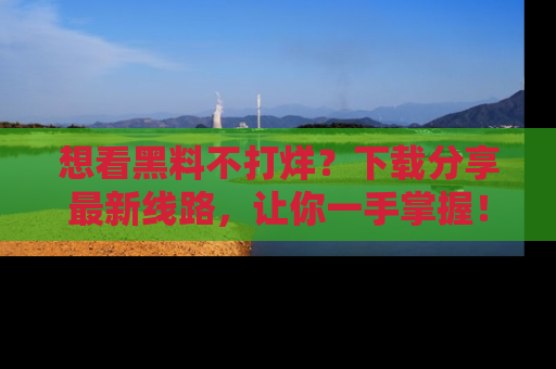 想看黑料不打烊?下载分享最新线路,让你一手掌握!