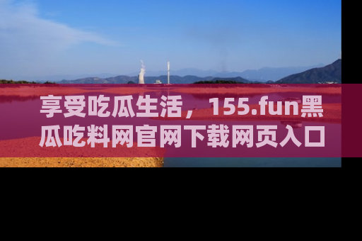 享受吃瓜生活，155.fun黑瓜吃料网官网下载网页入口全解析