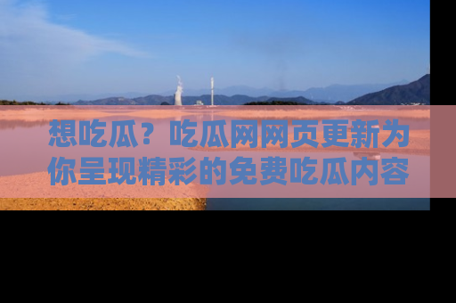 想吃瓜？吃瓜网网页更新为你呈现精彩的免费吃瓜内容！