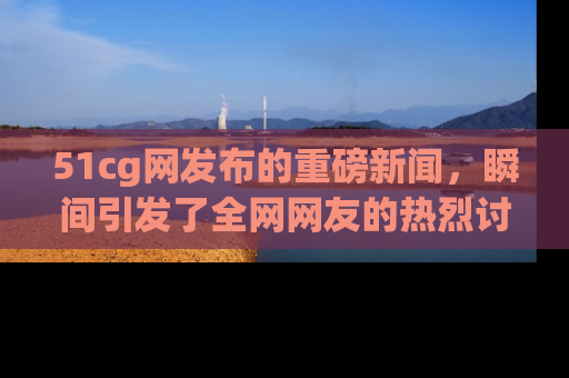 51cg网发布的重磅新闻，瞬间引发了全网网友的热烈讨论！