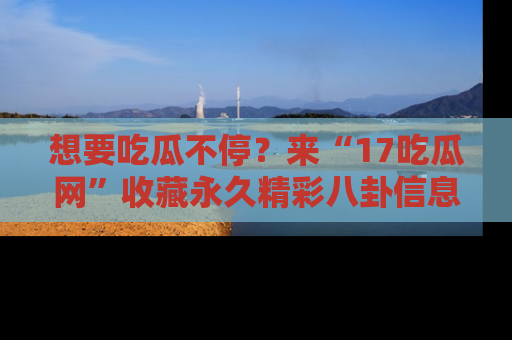 想要吃瓜不停？来“17吃瓜网”收藏永久精彩八卦信息！