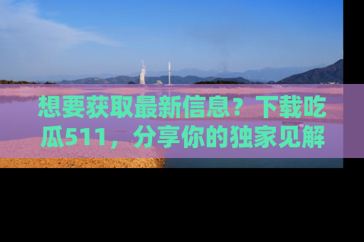 想要获取最新信息？下载吃瓜511，分享你的独家见解！