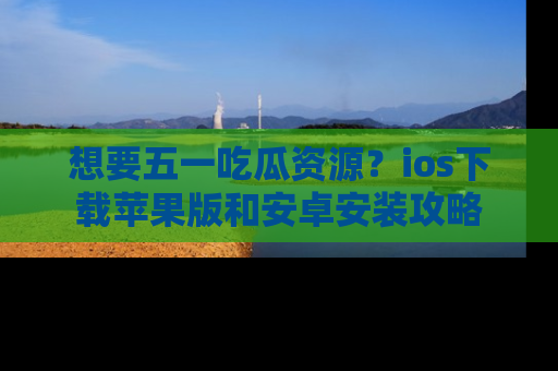 想要五一吃瓜资源？ios下载苹果版和安卓安装攻略