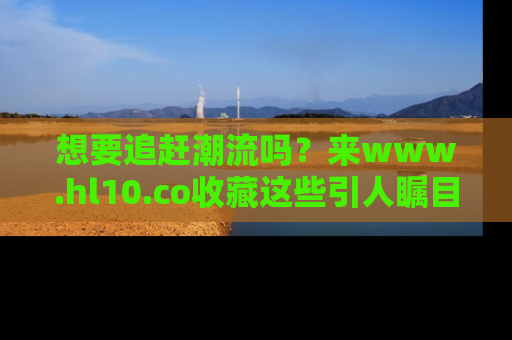 想要追赶潮流吗？来www.hl10.co收藏这些引人瞩目的新闻瞬间吧！