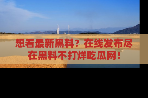 想看最新黑料？在线发布尽在黑料不打烊吃瓜网！