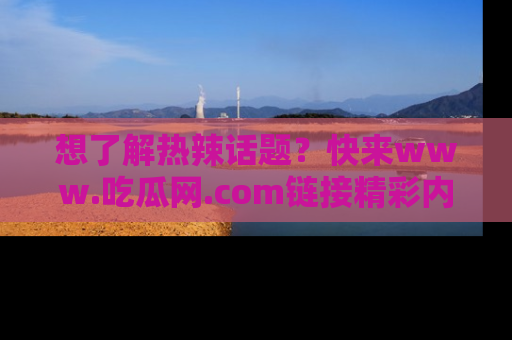 想了解热辣话题？快来www.吃瓜网.com链接精彩内容！